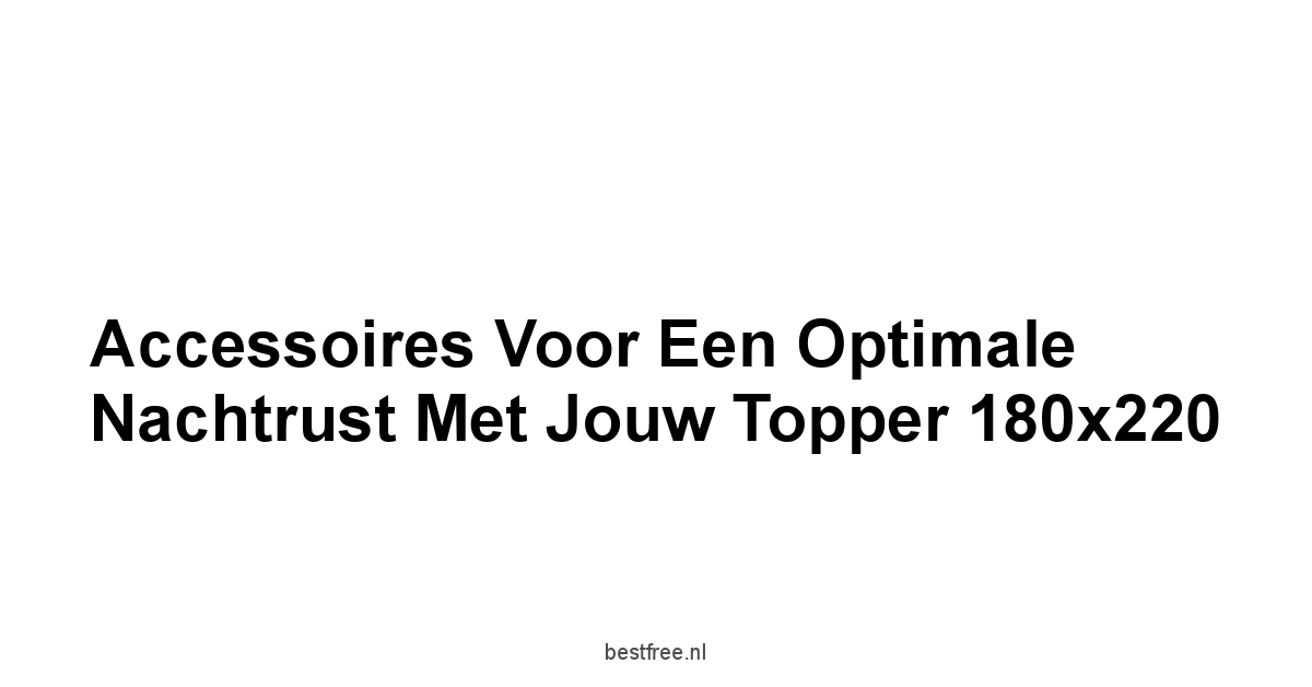 Accessoires voor een Optimale Nachtrust met Jouw Topper 180x220