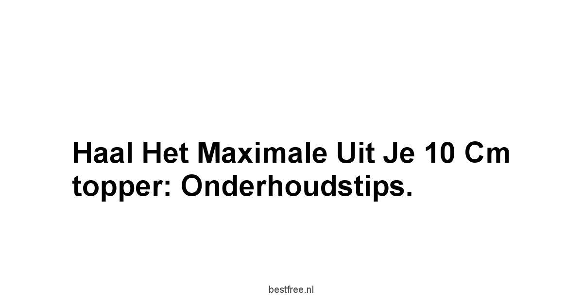 Haal het maximale uit je 10 cm topper: onderhoudstips.