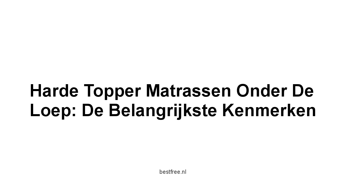 Harde Topper Matrassen Onder de Loep: De Belangrijkste Kenmerken