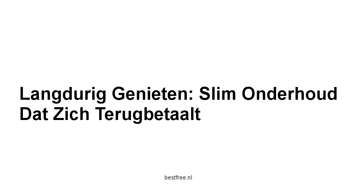 Langdurig Genieten: Slim Onderhoud Dat Zich Terugbetaalt