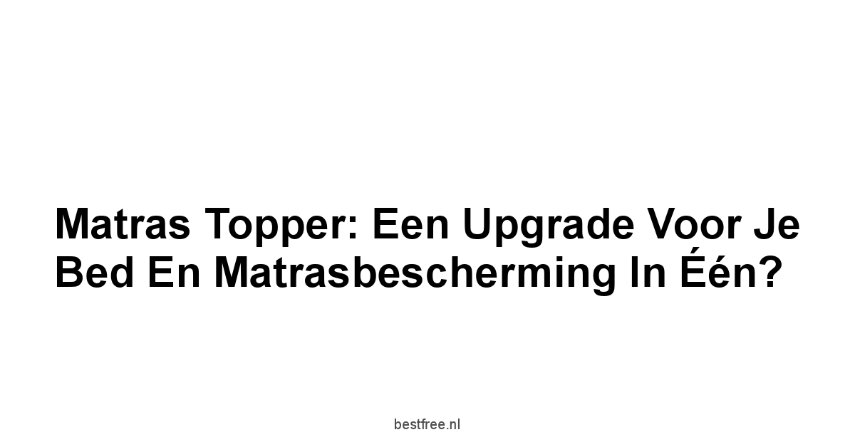 Matras Topper: Een Upgrade voor je Bed en Matrasbescherming in Één?